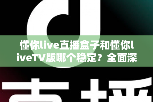 懂你live直播盒子和懂你liveTV版哪个稳定？全面深度对比与选购避坑指南