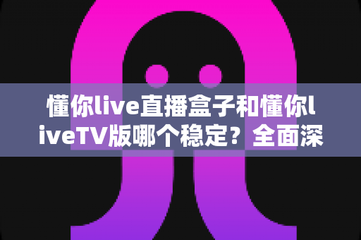 懂你live直播盒子和懂你liveTV版哪个稳定？全面深度对比与选购避坑指南