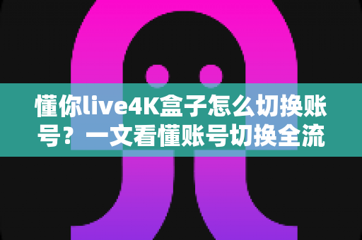懂你live4K盒子怎么切换账号？一文看懂账号切换全流程与常见问题解决