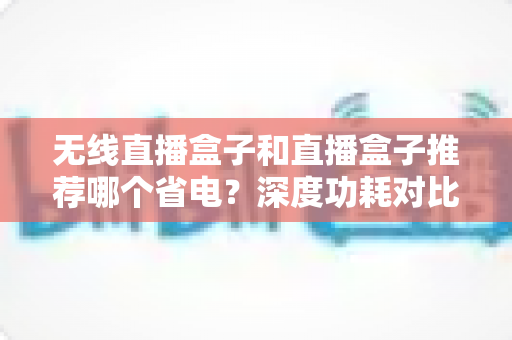 无线直播盒子和直播盒子推荐哪个省电？深度功耗对比与节能选购全攻略