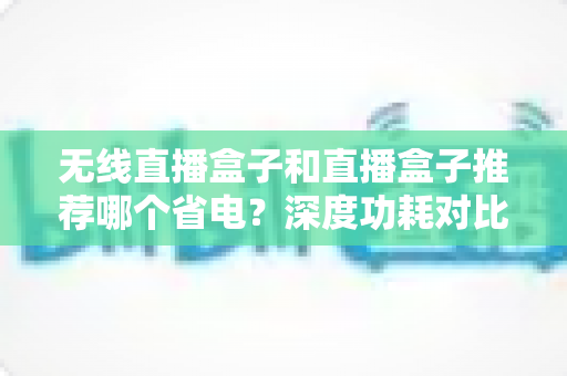 无线直播盒子和直播盒子推荐哪个省电？深度功耗对比与节能选购全攻略