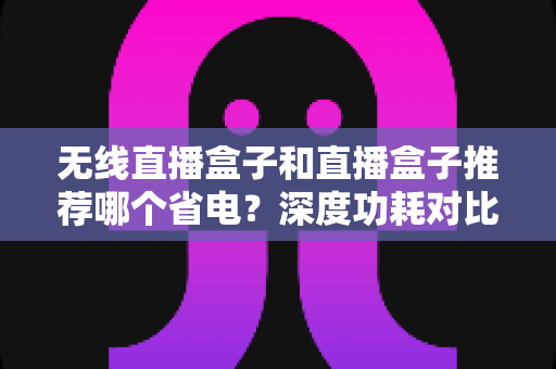 无线直播盒子和直播盒子推荐哪个省电？深度功耗对比与节能选购全攻略