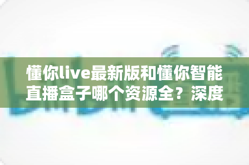 懂你live最新版和懂你智能直播盒子哪个资源全?深度对比帮你一次选对 懂你live最新版和懂你智能直播盒子哪个资源全?深度对比帮你一次选对