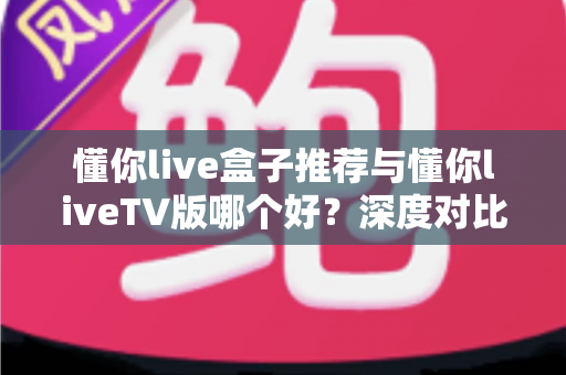 懂你live盒子推荐与懂你liveTV版哪个好?深度对比评测与选购全攻略助你一秒选对版本 懂你live盒子推荐与懂你liveTV版哪个好?深度对比评测与选购全攻略助你一秒选对版本
