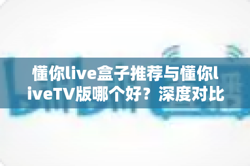 懂你live盒子推荐与懂你liveTV版哪个好？深度对比评测与选购全攻略助你一秒选对版本