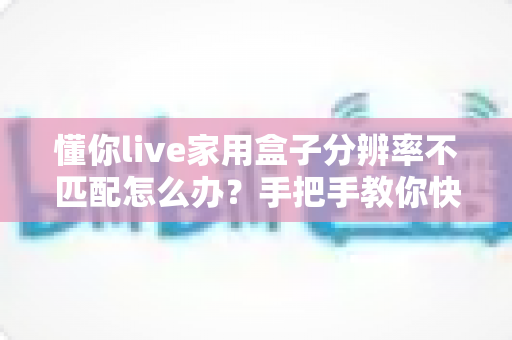 懂你live家用盒子分辨率不匹配怎么办?手把手教你快速排查与彻底解决 懂你live家用盒子分辨率不匹配怎么办?手把手教你快速排查与彻底解决