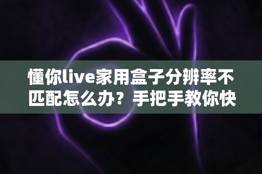 懂你live家用盒子分辨率不匹配怎么办?手把手教你快速排查与彻底解决 懂你live家用盒子分辨率不匹配怎么办?手把手教你快速排查与彻底解决
