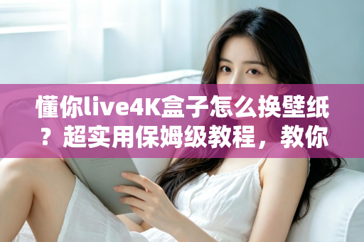 懂你live4K盒子怎么换壁纸?超实用保姆级教程,教你轻松打造个性化4K观影桌面 懂你live4K盒子怎么换壁纸?超实用保姆级教程,教你轻松打造个性化4K观影桌面