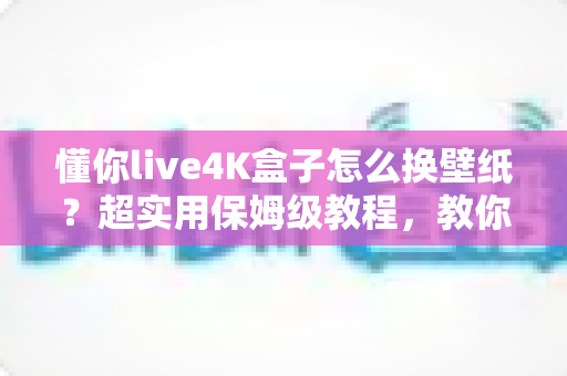 懂你live4K盒子怎么换壁纸?超实用保姆级教程,教你轻松打造个性化4K观影桌面 懂你live4K盒子怎么换壁纸?超实用保姆级教程,教你轻松打造个性化4K观影桌面