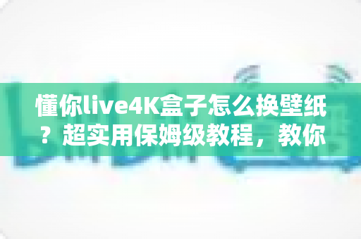 懂你live4K盒子怎么换壁纸?超实用保姆级教程,教你轻松打造个性化4K观影桌面 懂你live4K盒子怎么换壁纸?超实用保姆级教程,教你轻松打造个性化4K观影桌面