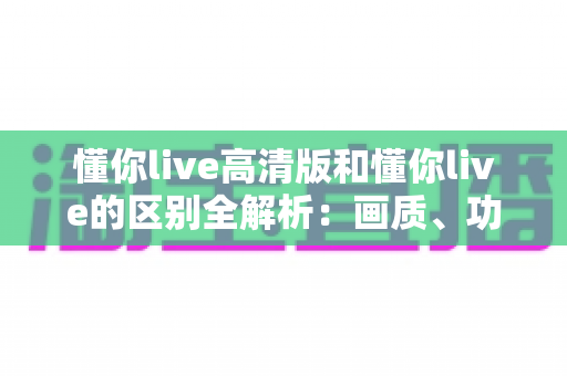懂你live高清版和懂你live的区别全解析：画质、功能与体验深度对比，教你选出最适合自己的版本