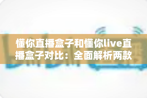懂你直播盒子和懂你live直播盒子对比：全面解析两款直播工具的差异与选购指南