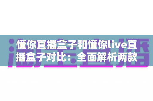 懂你直播盒子和懂你live直播盒子对比：全面解析两款直播工具的差异与选购指南