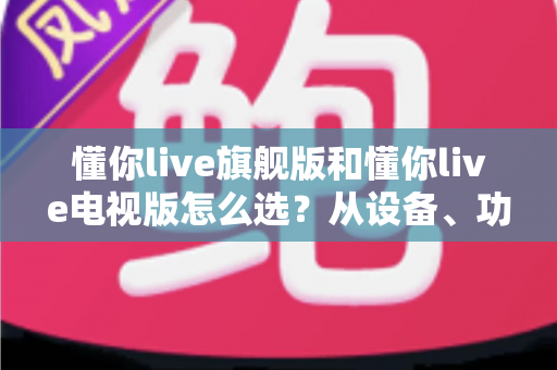 懂你live旗舰版和懂你live电视版怎么选?从设备、功能到价格的全维度选购指南 懂你live旗舰版和懂你live电视版怎么选?从设备、功能到价格的全维度选购指南