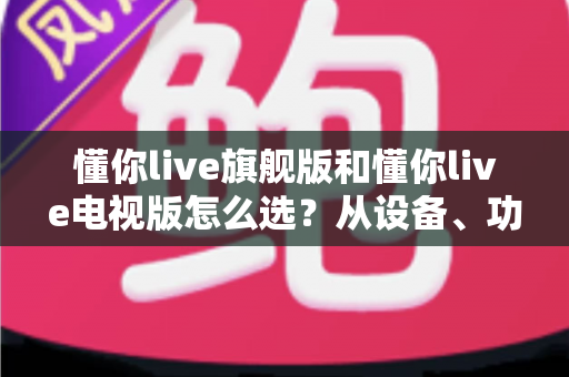 懂你live旗舰版和懂你live电视版怎么选?从设备、功能到价格的全维度选购指南 懂你live旗舰版和懂你live电视版怎么选?从设备、功能到价格的全维度选购指南