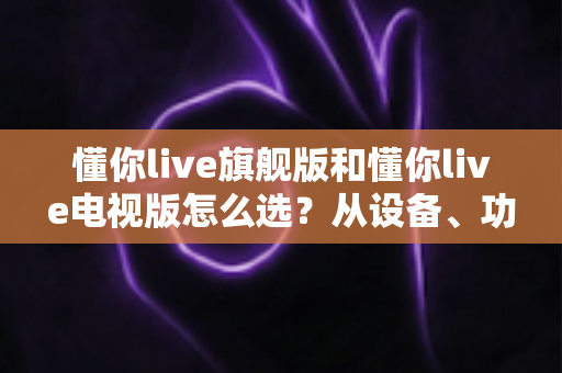 懂你live旗舰版和懂你live电视版怎么选？从设备、功能到价格的全维度选购指南
