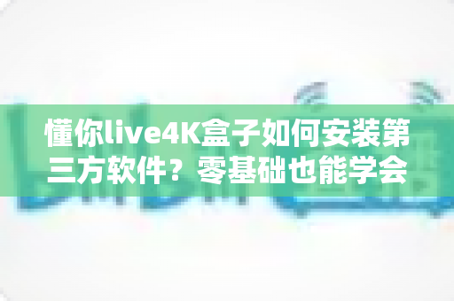 懂你live4K盒子如何安装第三方软件？零基础也能学会的完整安装教程与避坑指南