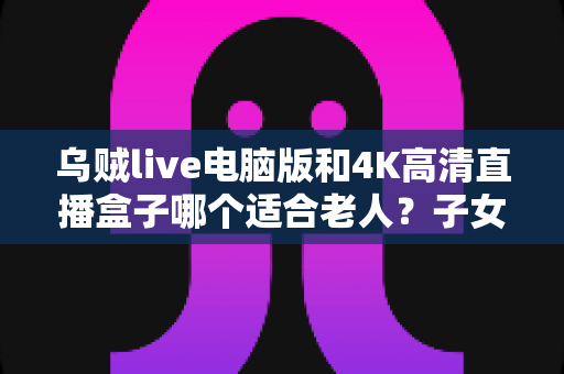乌贼live电脑版和4K高清直播盒子哪个适合老人？子女必读的实用选购指南