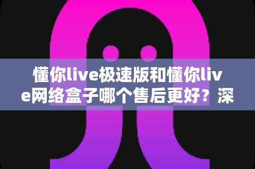 懂你live极速版和懂你live网络盒子哪个售后更好?深度对比与选购全指南 懂你live极速版和懂你live网络盒子哪个售后更好?深度对比与选购全指南