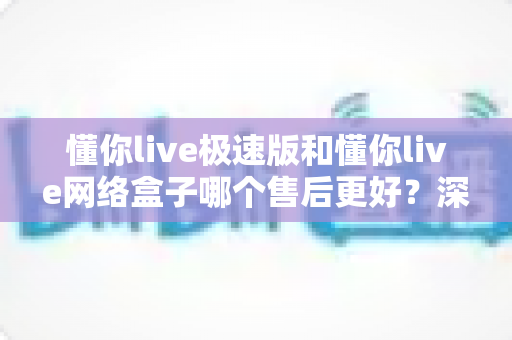 懂你live极速版和懂你live网络盒子哪个售后更好？深度对比与选购全指南