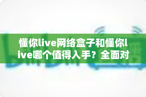 懂你live网络盒子和懂你live哪个值得入手?全面对比分析助你做出明智选择 懂你live网络盒子和懂你live哪个值得入手?全面对比分析助你做出明智选择