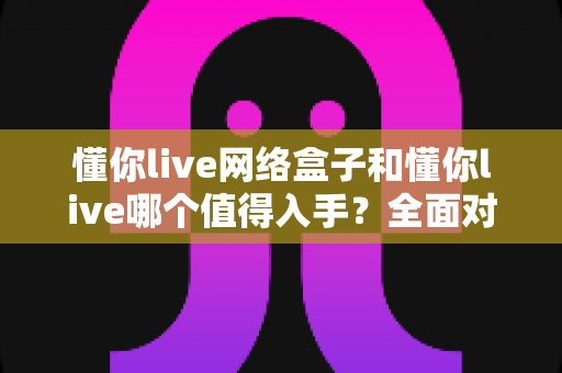 懂你live网络盒子和懂你live哪个值得入手?全面对比分析助你做出明智选择 懂你live网络盒子和懂你live哪个值得入手?全面对比分析助你做出明智选择