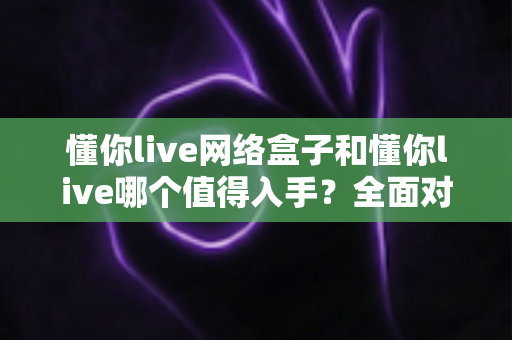 懂你live网络盒子和懂你live哪个值得入手？全面对比分析助你做出明智选择