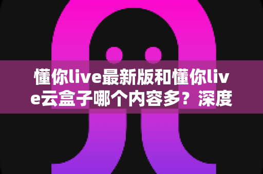 懂你live最新版和懂你live云盒子哪个内容多？深度对比解析，帮你一次选对版本