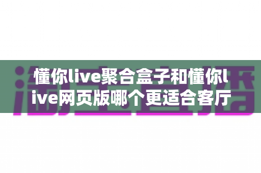 懂你live聚合盒子和懂你live网页版哪个更适合客厅?客厅大屏观影方案深度对比与选购指南 懂你live聚合盒子和懂你live网页版哪个更适合客厅?客厅大屏观影方案深度对比与选购指南
