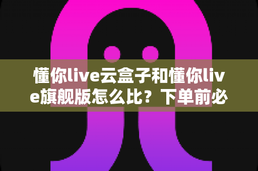 懂你live云盒子和懂你live旗舰版怎么比？下单前必读的全方位选购对比指南