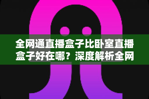 全网通直播盒子比卧室直播盒子好在哪？深度解析全网通直播设备的六大核心优势与选购指南