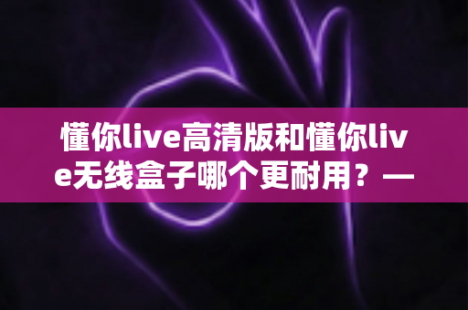懂你live高清版和懂你live无线盒子哪个更耐用？——使用寿命、做工品质与选购全攻略