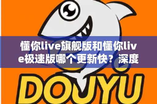 懂你live旗舰版和懂你live极速版哪个更新快?深度解析两大版本更新节奏与选版指南 懂你live旗舰版和懂你live极速版哪个更新快?深度解析两大版本更新节奏与选版指南