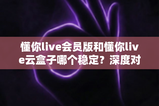 懂你live会员版和懂你live云盒子哪个稳定？深度对比分析帮你选对不踩坑