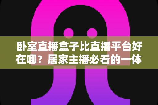 卧室直播盒子比直播平台好在哪?居家主播必看的一体化直播设备全面对比指南 卧室直播盒子比直播平台好在哪?居家主播必看的一体化直播设备全面对比指南