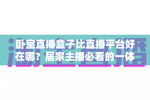 卧室直播盒子比直播平台好在哪？居家主播必看的一体化直播设备全面对比指南