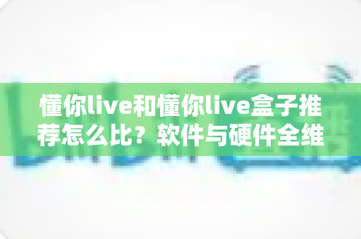 懂你live和懂你live盒子推荐怎么比？软件与硬件全维度对比选购指南