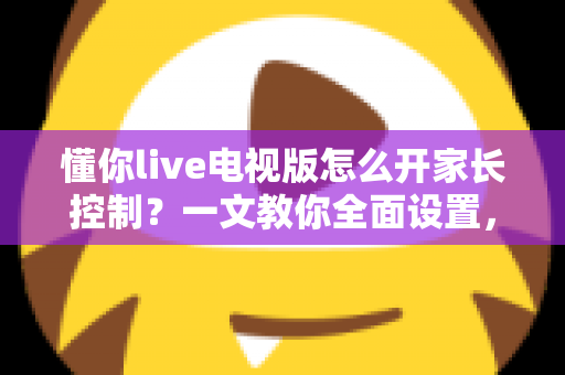 懂你live电视版怎么开家长控制？一文教你全面设置，为孩子打造健康观影环境