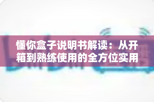 懂你盒子说明书解读：从开箱到熟练使用的全方位实用指南