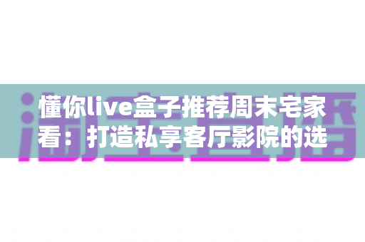懂你live盒子推荐周末宅家看：打造私享客厅影院的选购与使用全指南