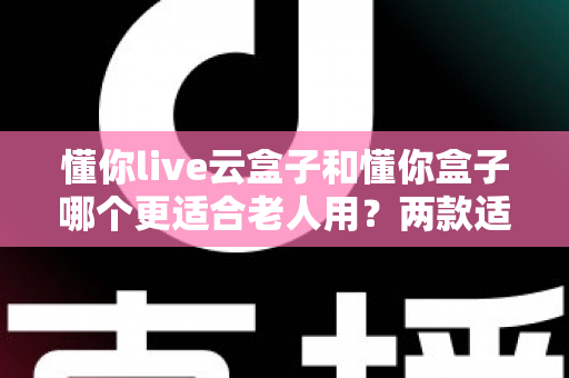 懂你live云盒子和懂你盒子哪个更适合老人用？两款适老电视盒子全面对比与选购指南