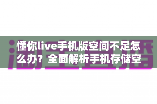 懂你live手机版空间不足怎么办？全面解析手机存储空间清理与优化实用指南