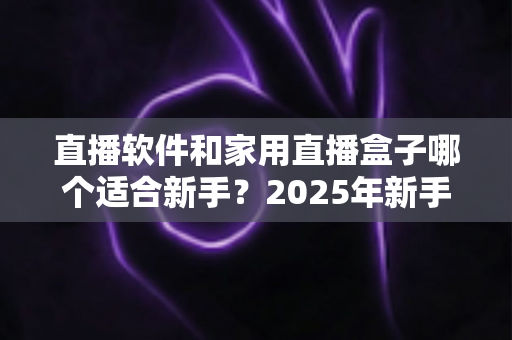 直播软件和家用直播盒子哪个适合新手?2025年新手主播入门设备选择完全指南 直播软件和家用直播盒子哪个适合新手?2025年新手主播入门设备选择完全指南