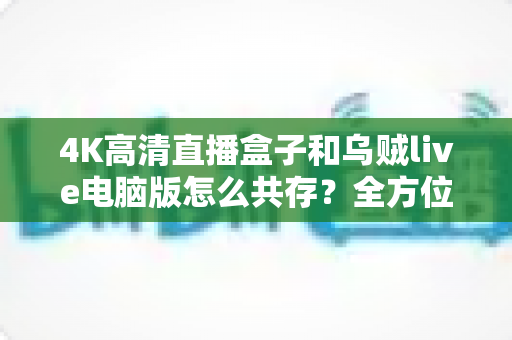 4K高清直播盒子和乌贼live电脑版怎么共存?全方位兼容设置与流畅体验优化指南 4K高清直播盒子和乌贼live电脑版怎么共存?全方位兼容设置与流畅体验优化指南