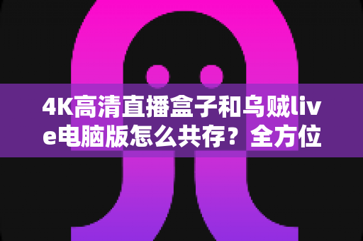 4K高清直播盒子和乌贼live电脑版怎么共存？全方位兼容设置与流畅体验优化指南