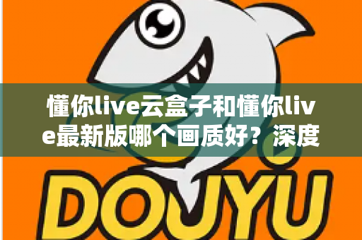 懂你live云盒子和懂你live最新版哪个画质好？深度画质对比评测与选购指南