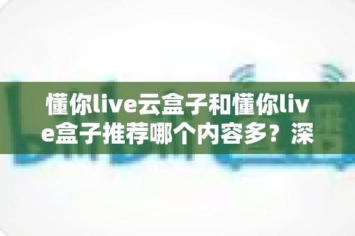 懂你live云盒子和懂你live盒子推荐哪个内容多？深度对比全解析帮你选对不踩坑