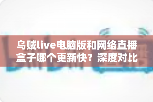 乌贼live电脑版和网络直播盒子哪个更新快？深度对比分析与选购指南