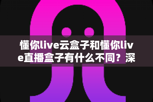 懂你live云盒子和懂你live直播盒子有什么不同？深度解析两大产品差异与选购指南