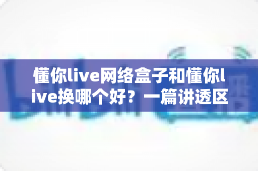 懂你live网络盒子和懂你live换哪个好？一篇讲透区别、优缺点与选购建议的实用指南